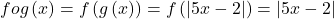 \displaystyle fog\left( x \right)=f\left( {g\left( x \right)} \right)=f\left( {\left| {5x-2} \right|} \right)=\left| {5x-2} \right|