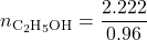 \displaystyle {{n}_{{{{\text{C}}_{2}}{{\text{H}}_{5}}\text{OH}}}}=\frac{{2.222}}{{0.96}}